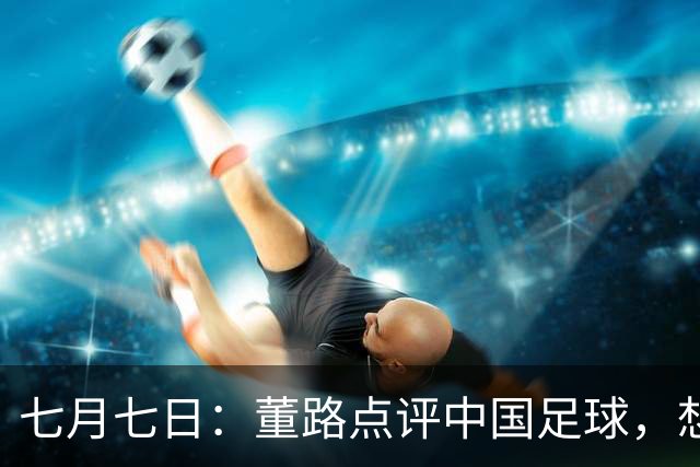 七月七日：董路点评中国足球，想冲出亚洲，要学习佛得角的3大关键所在，才能实现真正突破